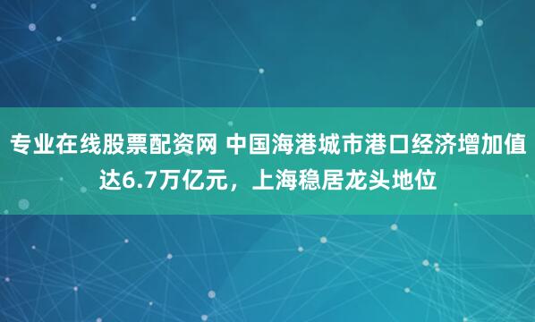 专业在线股票配资网 中国海港城市港口经济增加值达6.7万亿元，上海稳居龙头地位