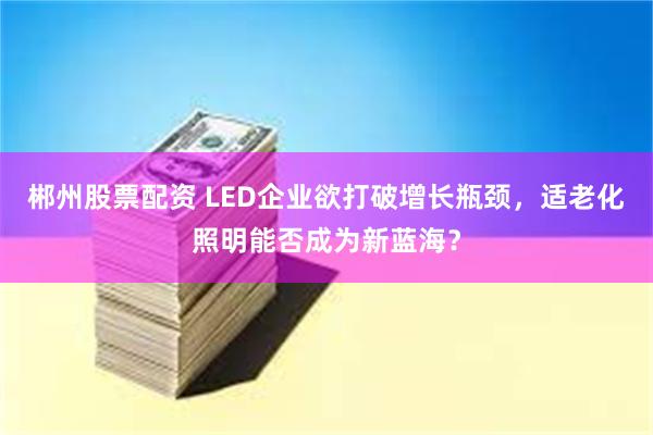 郴州股票配资 LED企业欲打破增长瓶颈，适老化照明能否成为新蓝海？