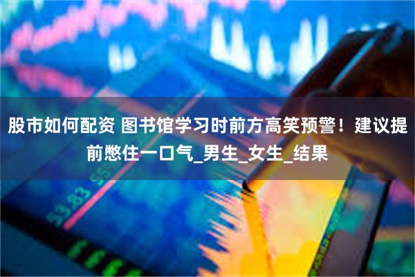 股市如何配资 图书馆学习时前方高笑预警！建议提前憋住一口气_男生_女生_结果