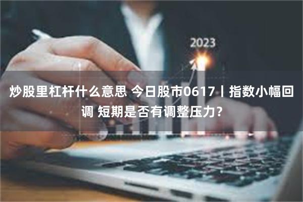 炒股里杠杆什么意思 今日股市0617丨指数小幅回调 短期是否有调整压力？