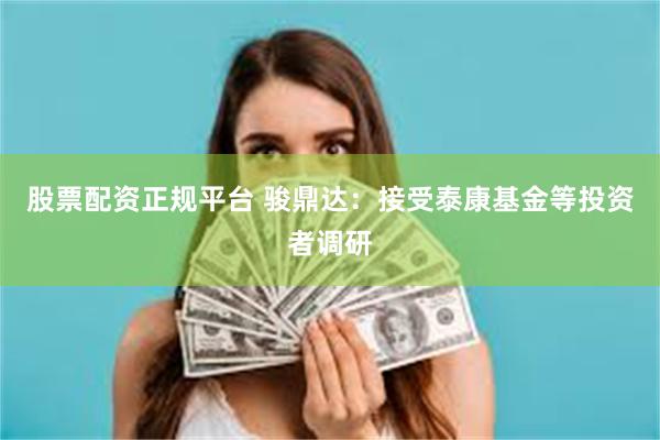股票配资正规平台 骏鼎达：接受泰康基金等投资者调研
