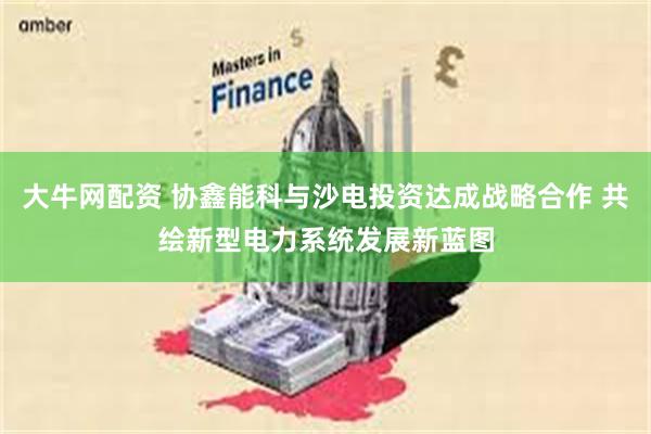 大牛网配资 协鑫能科与沙电投资达成战略合作 共绘新型电力系统发展新蓝图