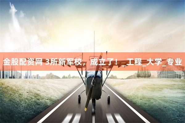 金股配资网 3所新军校，成立了！_工程_大学_专业